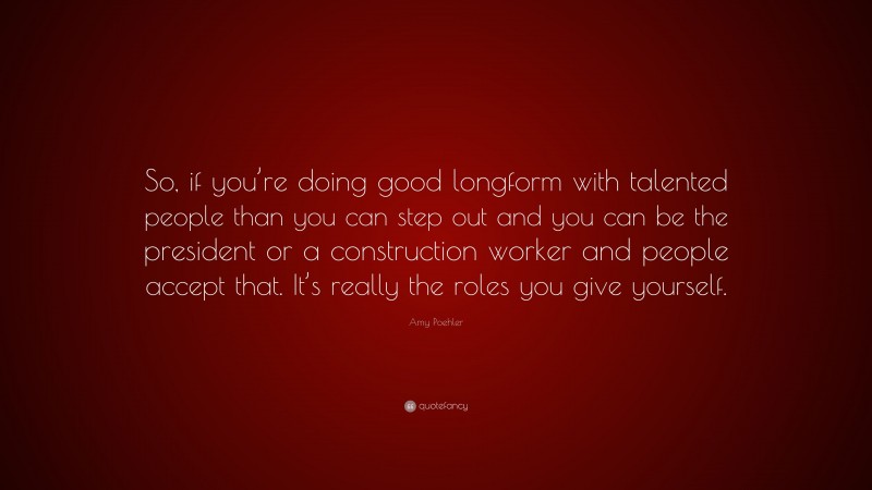 Amy Poehler Quote: “So, if you’re doing good longform with talented people than you can step out and you can be the president or a construction worker and people accept that. It’s really the roles you give yourself.”