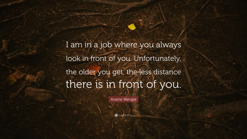 Arsene Wenger Quote: “I am in a job where you always look in front of you. Unfortunately, the older you get, the less distance there is in front of you.”