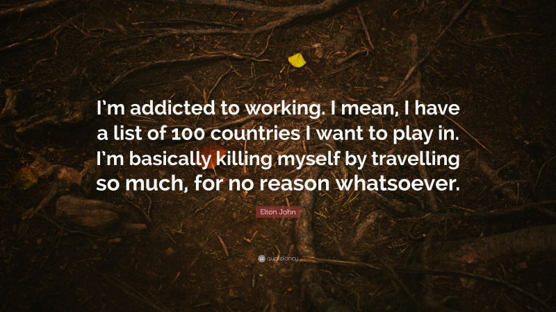 Elton John Quote: “I’m addicted to working. I mean, I have a list of 100 countries I want to play in. I’m basically killing myself by travelling so much, for no reason whatsoever.”