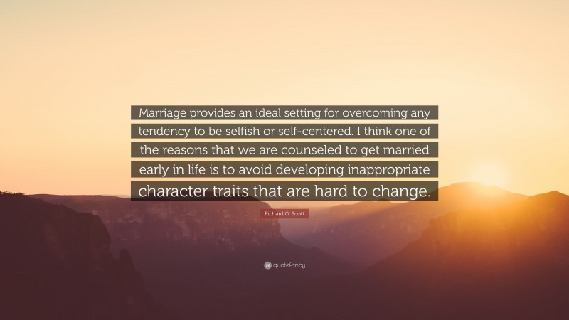 Richard G. Scott Quote: “Marriage provides an ideal setting for overcoming any tendency to be selfish or self-centered. I think one of the reasons that we are counseled to get married early in life is to avoid developing inappropriate character traits that are hard to change.”