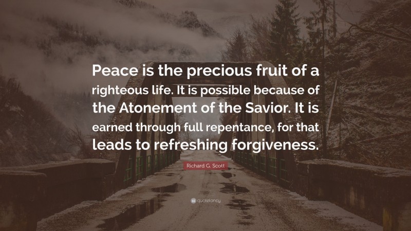 Richard G. Scott Quote: “Peace is the precious fruit of a righteous life. It is possible because of the Atonement of the Savior. It is earned through full repentance, for that leads to refreshing forgiveness.”