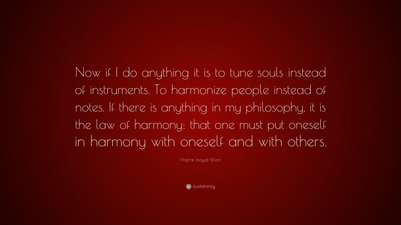 Hazrat Inayat Khan Quote: “Now if I do anything it is to tune souls instead of instruments. To harmonize people instead of notes. If there is anything in my philosophy, it is the law of harmony: that one must put oneself in harmony with oneself and with others.”