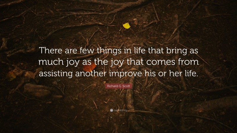 Richard G. Scott Quote: “There are few things in life that bring as much joy as the joy that comes from assisting another improve his or her life.”