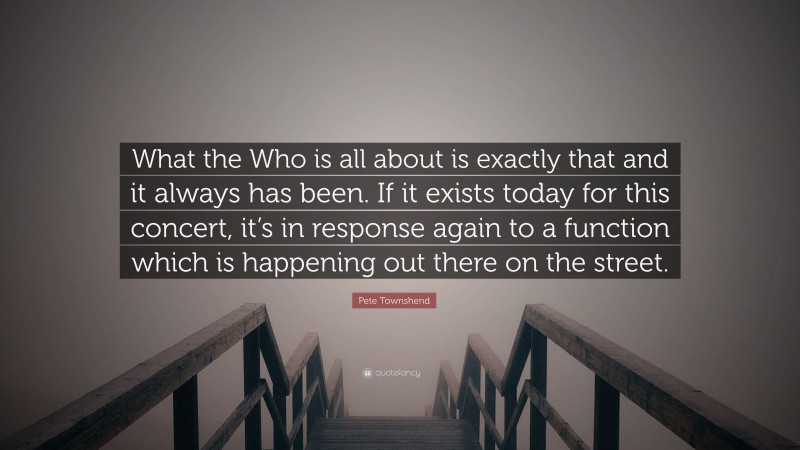 Pete Townshend Quote: “What the Who is all about is exactly that and it always has been. If it exists today for this concert, it’s in response again to a function which is happening out there on the street.”