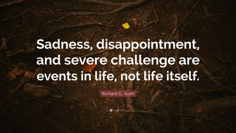 Richard G. Scott Quote: “Sadness, disappointment, and severe challenge are events in life, not life itself.”