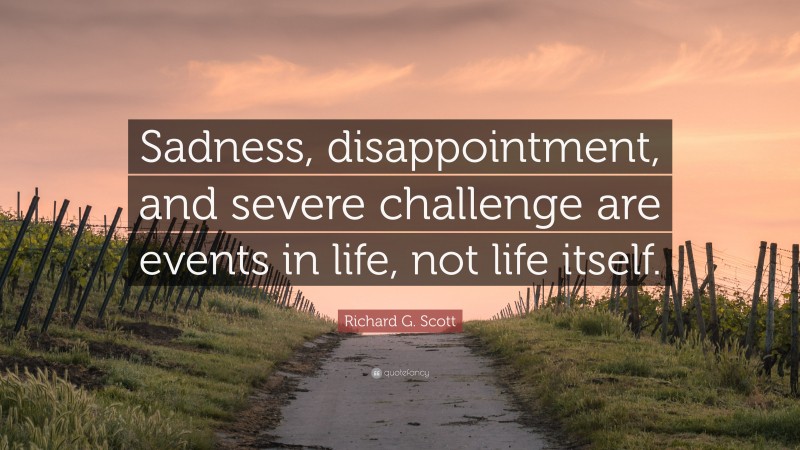Richard G. Scott Quote: “Sadness, disappointment, and severe challenge are events in life, not life itself.”