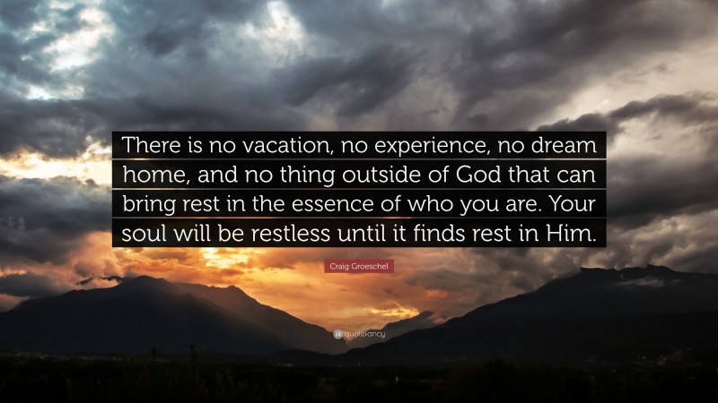 Craig Groeschel Quote: “There is no vacation, no experience, no dream home, and no thing outside of God that can bring rest in the essence of who you are. Your soul will be restless until it finds rest in Him.”