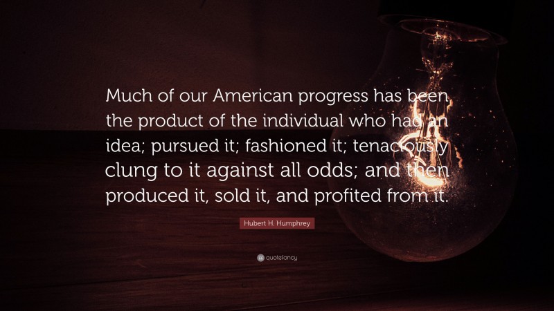 Hubert H. Humphrey Quote: “Much of our American progress has been the product of the individual who had an idea; pursued it; fashioned it; tenaciously clung to it against all odds; and then produced it, sold it, and profited from it.”