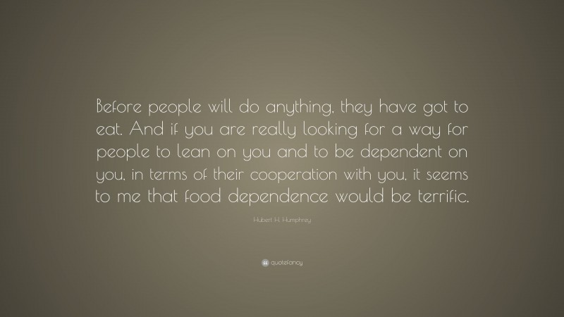 Hubert H. Humphrey Quote: “Before people will do anything, they have got to eat. And if you are really looking for a way for people to lean on you and to be dependent on you, in terms of their cooperation with you, it seems to me that food dependence would be terrific.”