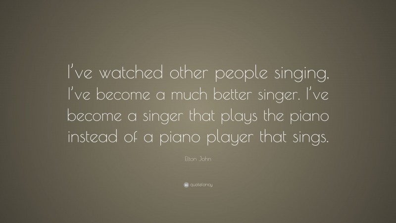Elton John Quote: “I’ve watched other people singing, I’ve become a much better singer. I’ve become a singer that plays the piano instead of a piano player that sings.”
