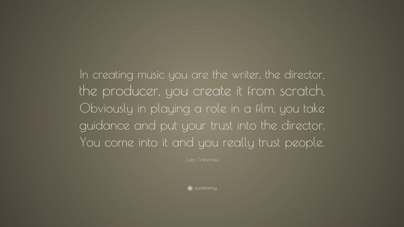 Justin Timberlake Quote: “In creating music you are the writer, the director, the producer, you create it from scratch. Obviously in playing a role in a film, you take guidance and put your trust into the director. You come into it and you really trust people.”