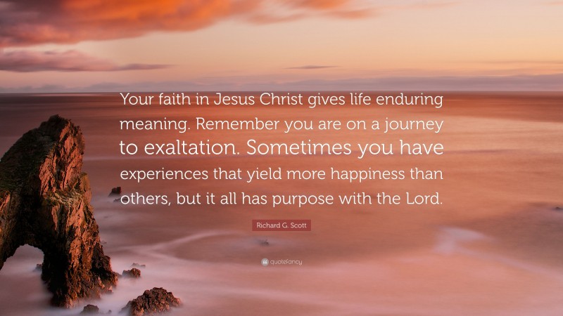 Richard G. Scott Quote: “Your faith in Jesus Christ gives life enduring meaning. Remember you are on a journey to exaltation. Sometimes you have experiences that yield more happiness than others, but it all has purpose with the Lord.”