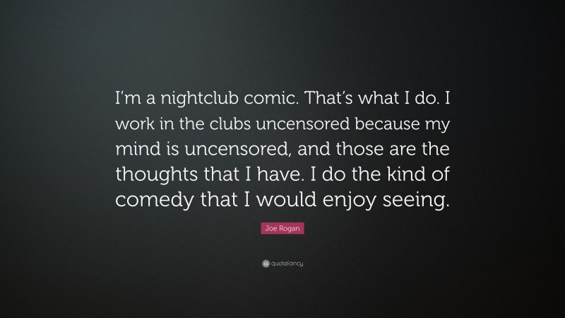 Joe Rogan Quote: “I’m a nightclub comic. That’s what I do. I work in the clubs uncensored because my mind is uncensored, and those are the thoughts that I have. I do the kind of comedy that I would enjoy seeing.”