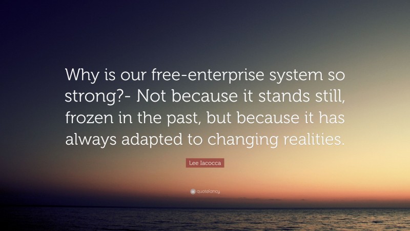 Lee Iacocca Quote: “Why is our free-enterprise system so strong?- Not because it stands still, frozen in the past, but because it has always adapted to changing realities.”