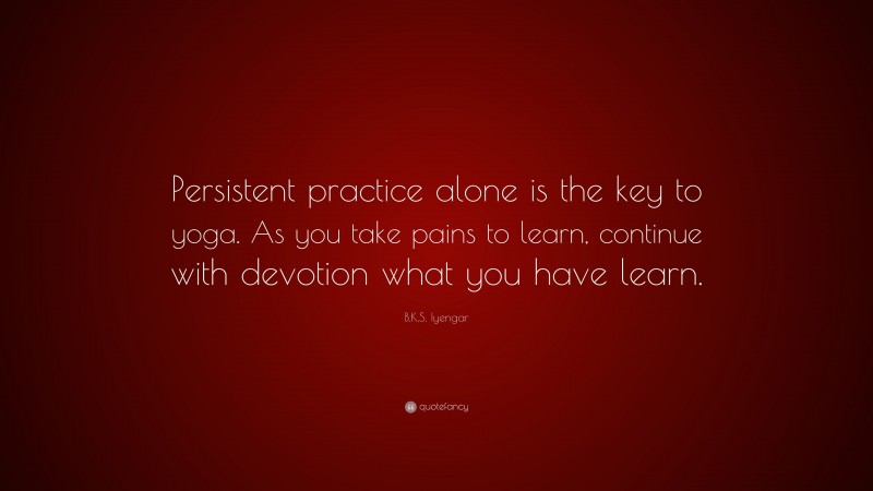 B.K.S. Iyengar Quote: “Persistent practice alone is the key to yoga. As you take pains to learn, continue with devotion what you have learn.”