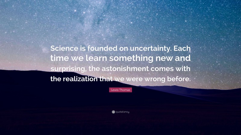 Lewis Thomas Quote: “Science is founded on uncertainty. Each time we learn something new and surprising, the astonishment comes with the realization that we were wrong before.”