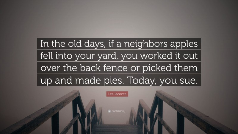 Lee Iacocca Quote: “In the old days, if a neighbors apples fell into your yard, you worked it out over the back fence or picked them up and made pies. Today, you sue.”