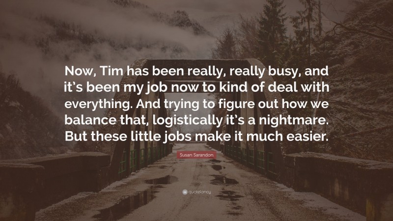 Susan Sarandon Quote: “Now, Tim has been really, really busy, and it’s been my job now to kind of deal with everything. And trying to figure out how we balance that, logistically it’s a nightmare. But these little jobs make it much easier.”