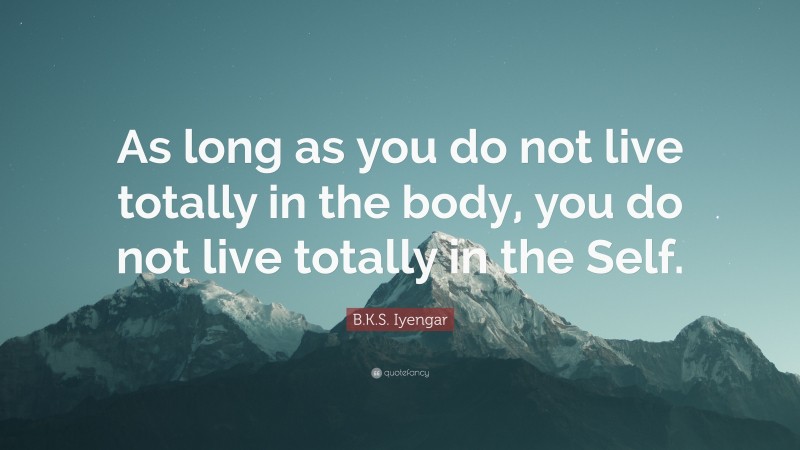B.K.S. Iyengar Quote: “As long as you do not live totally in the body, you do not live totally in the Self.”