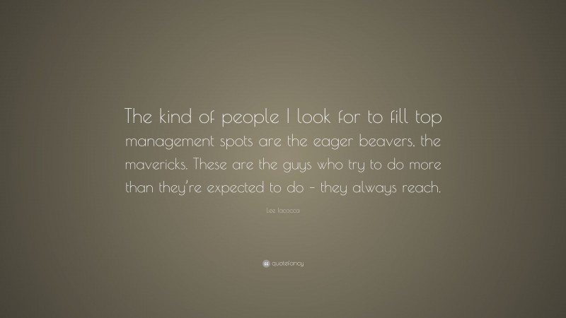 Lee Iacocca Quote: “The kind of people I look for to fill top management spots are the eager beavers, the mavericks. These are the guys who try to do more than they’re expected to do – they always reach.”