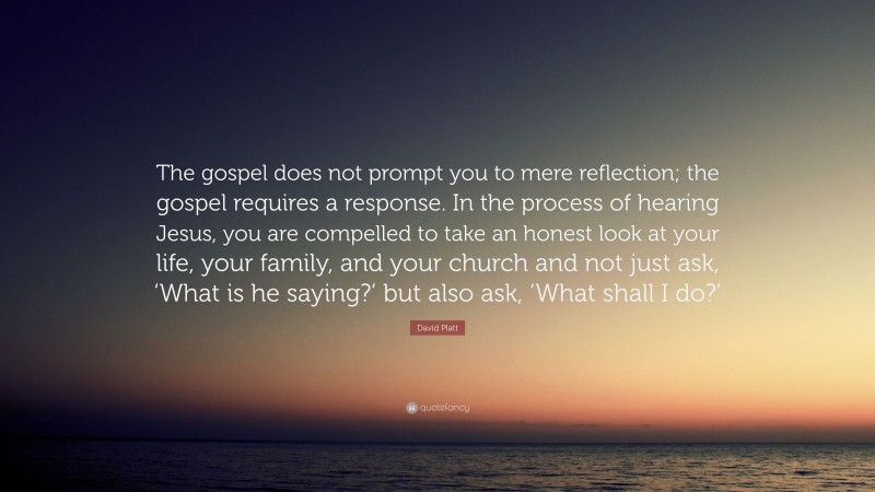David Platt Quote: “The gospel does not prompt you to mere reflection; the gospel requires a response. In the process of hearing Jesus, you are compelled to take an honest look at your life, your family, and your church and not just ask, ‘What is he saying?’ but also ask, ‘What shall I do?’”
