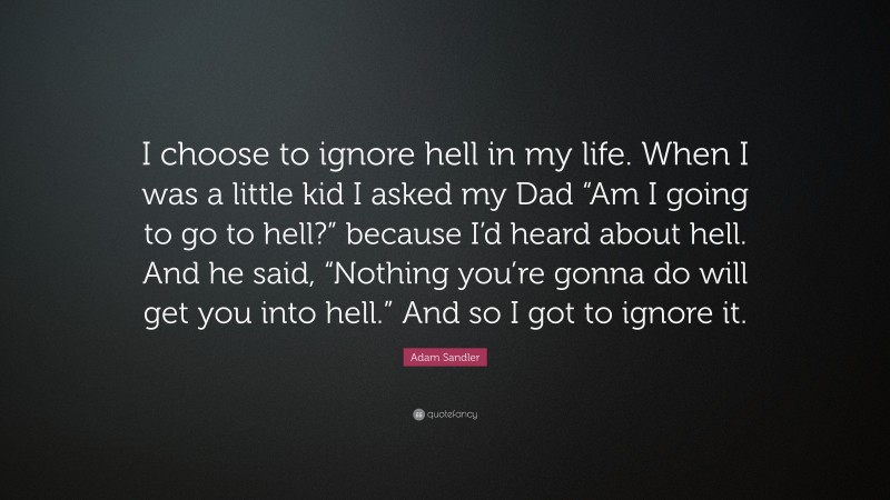 Adam Sandler Quote: “I choose to ignore hell in my life. When I was a little kid I asked my Dad “Am I going to go to hell?” because I’d heard about hell. And he said, “Nothing you’re gonna do will get you into hell.” And so I got to ignore it.”