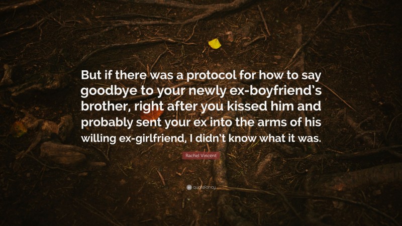 Rachel Vincent Quote: “But if there was a protocol for how to say goodbye to your newly ex-boyfriend’s brother, right after you kissed him and probably sent your ex into the arms of his willing ex-girlfriend, I didn’t know what it was.”