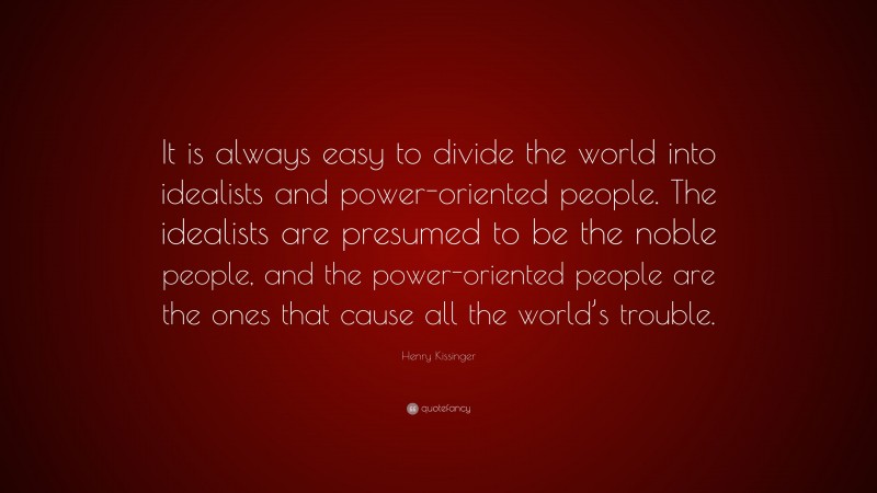Henry Kissinger Quote: “It is always easy to divide the world into idealists and power-oriented people. The idealists are presumed to be the noble people, and the power-oriented people are the ones that cause all the world’s trouble.”
