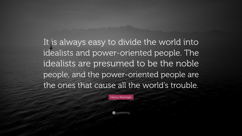 Henry Kissinger Quote: “It is always easy to divide the world into idealists and power-oriented people. The idealists are presumed to be the noble people, and the power-oriented people are the ones that cause all the world’s trouble.”
