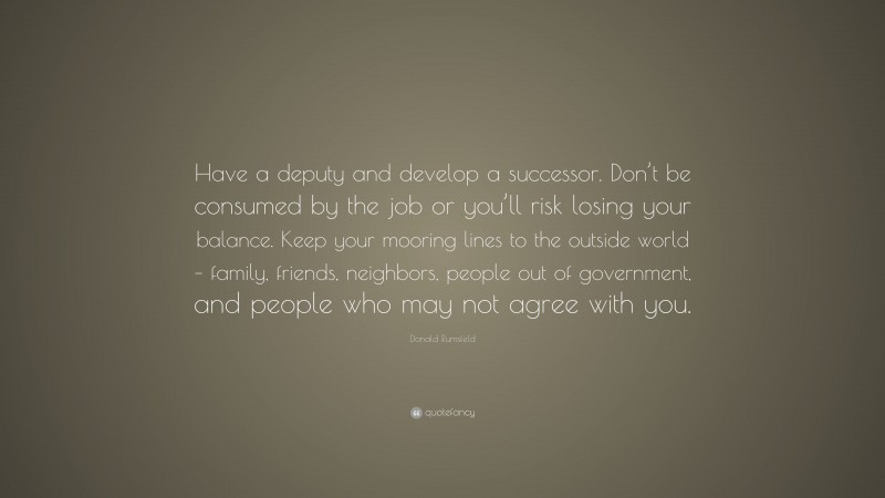 Donald Rumsfeld Quote: “Have a deputy and develop a successor. Don’t be consumed by the job or you’ll risk losing your balance. Keep your mooring lines to the outside world – family, friends, neighbors, people out of government, and people who may not agree with you.”