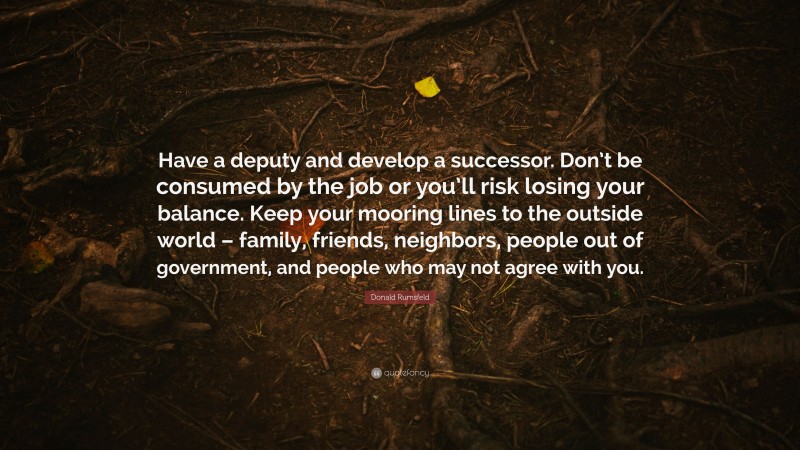 Donald Rumsfeld Quote: “Have a deputy and develop a successor. Don’t be consumed by the job or you’ll risk losing your balance. Keep your mooring lines to the outside world – family, friends, neighbors, people out of government, and people who may not agree with you.”