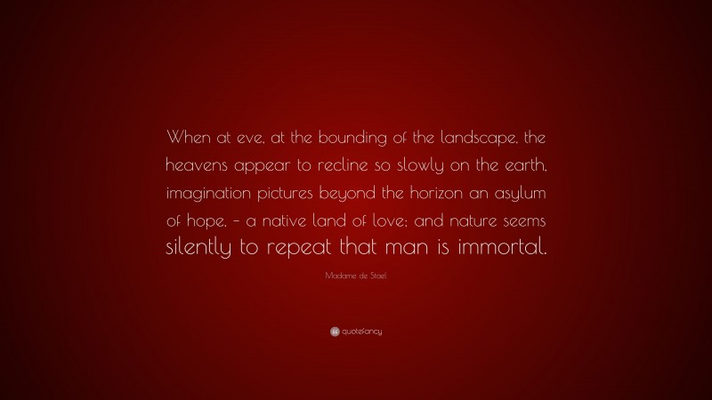 Madame de Stael Quote: “When at eve, at the bounding of the landscape, the heavens appear to recline so slowly on the earth, imagination pictures beyond the horizon an asylum of hope, – a native land of love; and nature seems silently to repeat that man is immortal.”