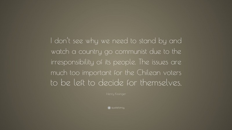 Henry Kissinger Quote: “I don’t see why we need to stand by and watch a country go communist due to the irresponsibility of its people. The issues are much too important for the Chilean voters to be left to decide for themselves.”