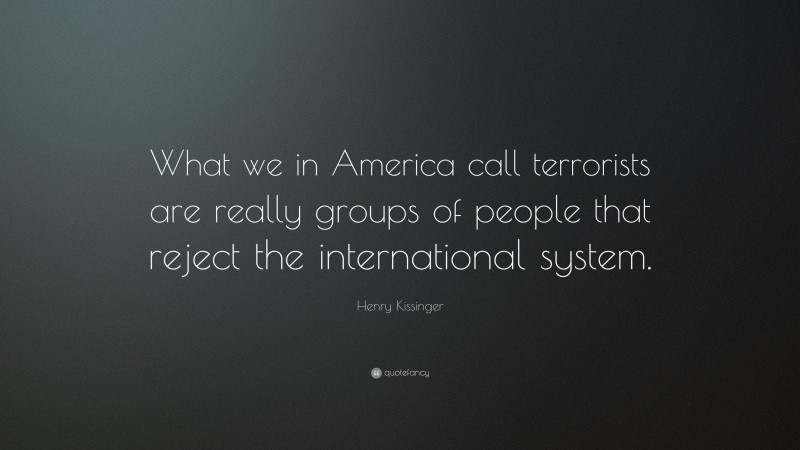 Henry Kissinger Quote: “What we in America call terrorists are really groups of people that reject the international system.”