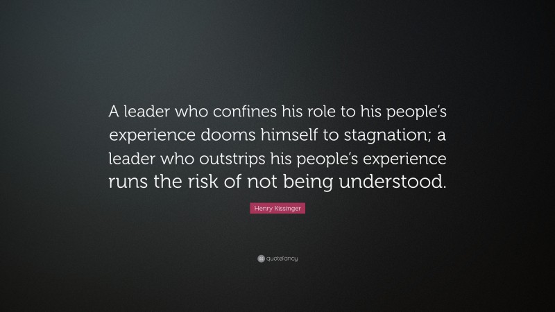 Henry Kissinger Quote: “A leader who confines his role to his people’s experience dooms himself to stagnation; a leader who outstrips his people’s experience runs the risk of not being understood.”