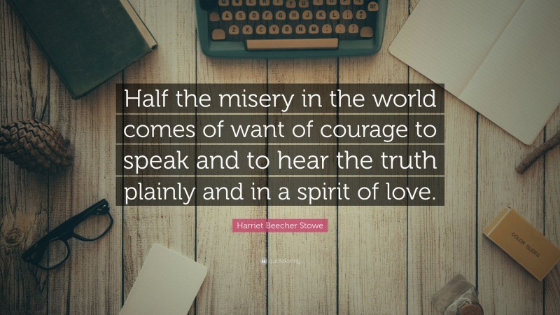 Harriet Beecher Stowe Quote: “Half the misery in the world comes of want of courage to speak and to hear the truth plainly and in a spirit of love.”