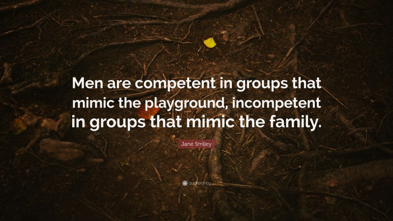 Jane Smiley Quote: “Men are competent in groups that mimic the playground, incompetent in groups that mimic the family.”