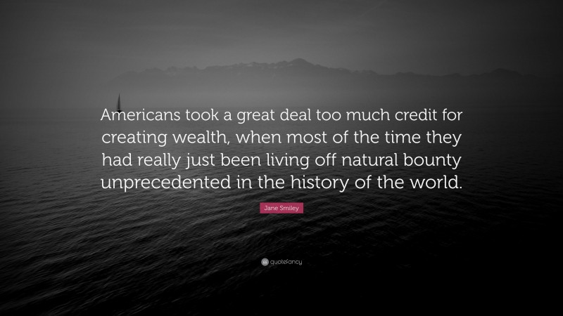 Jane Smiley Quote: “Americans took a great deal too much credit for creating wealth, when most of the time they had really just been living off natural bounty unprecedented in the history of the world.”