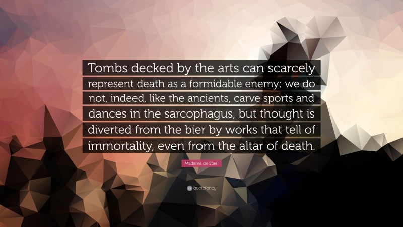 Madame de Stael Quote: “Tombs decked by the arts can scarcely represent death as a formidable enemy; we do not, indeed, like the ancients, carve sports and dances in the sarcophagus, but thought is diverted from the bier by works that tell of immortality, even from the altar of death.”