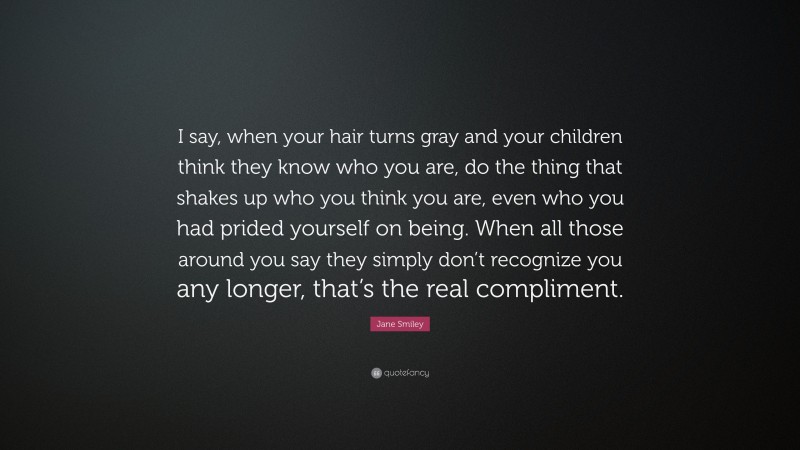 Jane Smiley Quote: “I say, when your hair turns gray and your children think they know who you are, do the thing that shakes up who you think you are, even who you had prided yourself on being. When all those around you say they simply don’t recognize you any longer, that’s the real compliment.”