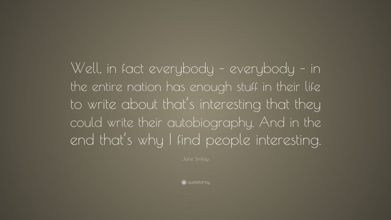 Jane Smiley Quote: “Well, in fact everybody – everybody – in the entire nation has enough stuff in their life to write about that’s interesting that they could write their autobiography. And in the end that’s why I find people interesting.”