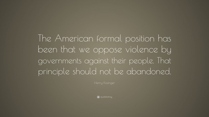 Henry Kissinger Quote: “The American formal position has been that we oppose violence by governments against their people. That principle should not be abandoned.”