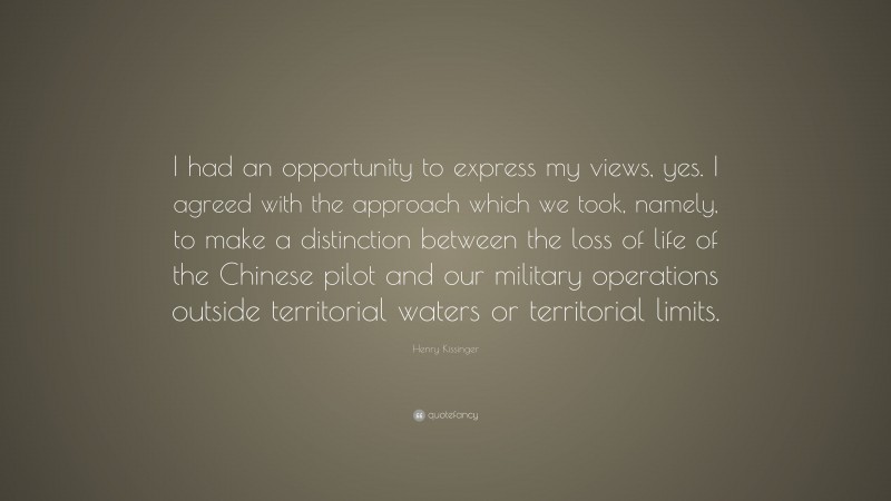 Henry Kissinger Quote: “I had an opportunity to express my views, yes. I agreed with the approach which we took, namely, to make a distinction between the loss of life of the Chinese pilot and our military operations outside territorial waters or territorial limits.”