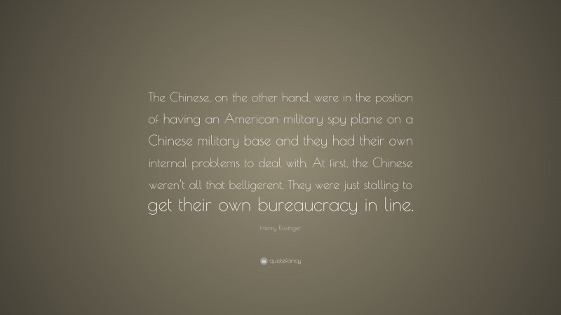 Henry Kissinger Quote: “The Chinese, on the other hand, were in the position of having an American military spy plane on a Chinese military base and they had their own internal problems to deal with. At first, the Chinese weren’t all that belligerent. They were just stalling to get their own bureaucracy in line.”
