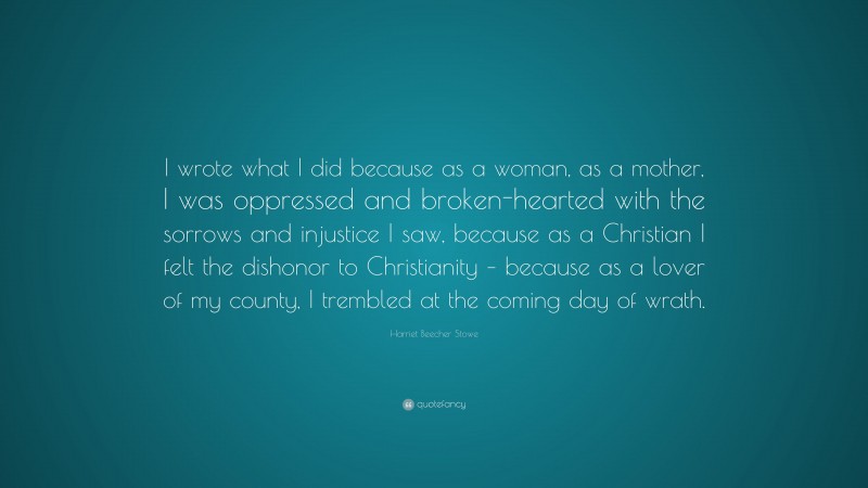 Harriet Beecher Stowe Quote: “I wrote what I did because as a woman, as a mother, I was oppressed and broken-hearted with the sorrows and injustice I saw, because as a Christian I felt the dishonor to Christianity – because as a lover of my county, I trembled at the coming day of wrath.”