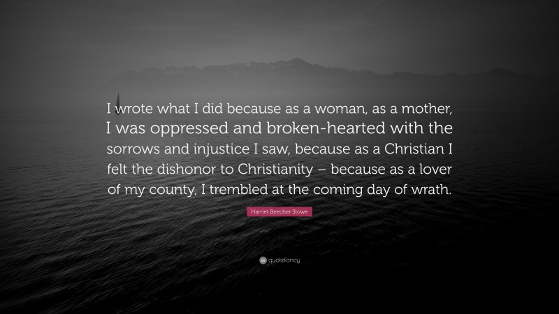 Harriet Beecher Stowe Quote: “I wrote what I did because as a woman, as a mother, I was oppressed and broken-hearted with the sorrows and injustice I saw, because as a Christian I felt the dishonor to Christianity – because as a lover of my county, I trembled at the coming day of wrath.”