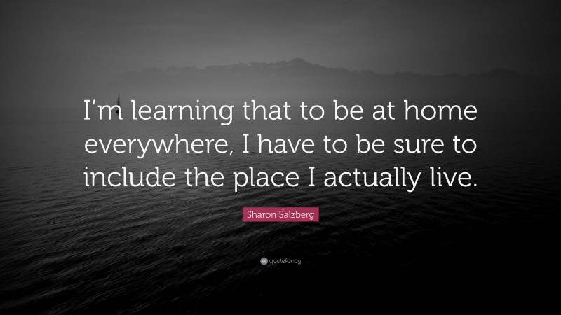 Sharon Salzberg Quote: “I’m learning that to be at home everywhere, I have to be sure to include the place I actually live.”