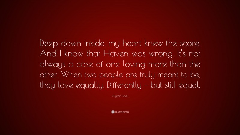 Alyson Noel Quote: “Deep down inside, my heart knew the score. And I know that Haven was wrong. It’s not always a case of one loving more than the other. When two people are truly meant to be, they love equally. Differently – but still equal.”