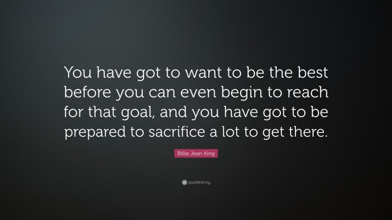 Billie Jean King Quote: “You have got to want to be the best before you can even begin to reach for that goal, and you have got to be prepared to sacrifice a lot to get there.”
