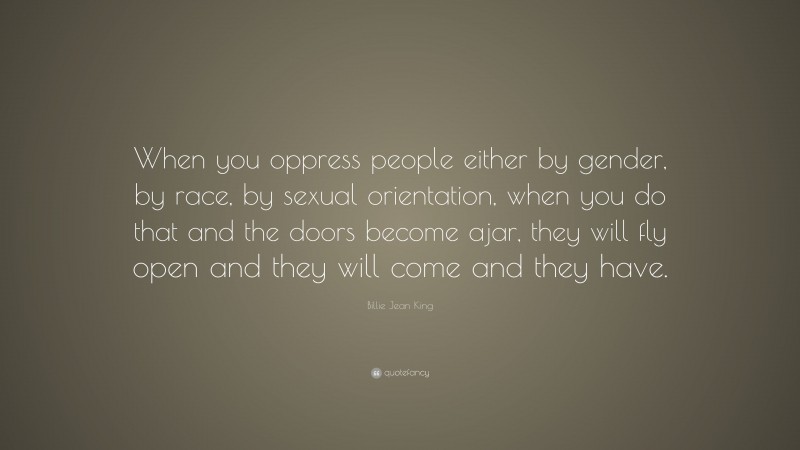 Billie Jean King Quote: “When you oppress people either by gender, by race, by sexual orientation, when you do that and the doors become ajar, they will fly open and they will come and they have.”